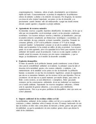 evapotranspiración. Asimismo, afecta al suelo, desertizándolo por el deterioro
rápido del suelo. Consecuentemente se produce la aniquilación de poblaciones
enteras de animales y plantas y la extinción de especies. Por desgracia, las naciones
con áreas de selva tropical importante son países en vías de desarrollo y es
precisamente cuando intentan salir del subdesarrollo o pagar una deuda externa
elevada cuando agreden y degradan su propio ambiente.
● Agotamiento de recursos naturales
Se denomina reservas a aquellos depósitos identificables de minerales, de los que se
sabe que son recuperables con la tecnología actual y en las presentes condiciones
económicas. Los recursos incluyen reservas y minerales ya identificados, pero que
no pueden extraerse actualmente por limitaciones tecnológicas o económicas, así
como materiales de cuya existencia se tienen razonables sospechas. Tomando los
consumos globales, el 20 % de la población consume el 75 % de la energía
comercial mundial. La humanidad consume en un año la cantidad de combustibles
fósiles que la naturaleza le ha costado un millón de años en producir. Los recursos
quizás no se estén agotando, pero sí la capacidad de la Tierra para soportar el coste
ambiental del modelo actual de producción. Cada vez es más urgente cambiar el
modelo actual de consumo de recursos por otro menos contaminante, y que se
integre ya decididamente en el modelo de desarrollo sostenible.
● Explosión demográfica
El ritmo de aumento de la población humana puede considerarse como el factor
clave para la sostenibilidad ambiental en el planeta. La principal causa ha sido el
descenso de la mortalidad gracias a los avances culturales y sanitarios, y un
mantenimiento de la natalidad en los países en vías de desarrollo La población
humana se encuentra en una fase de crecimiento logarítmico, propio de organismos
que aún no se encuentran limitados por los recursos de los que dependen. Pero un
crecimiento de este tipo no se puede mantener por mucho tiempo, pues existe un
límite a estos recursos, ya sean alimenticios o energéticos, límite que puede
avanzarse por las consecuencias ambientales de un uso tradicional no respetuoso
con el medio ambiente. Suponiendo las reservas energéticas suficientes, el límite
sería la capacidad de generar alimentos, y en concreto, para distribuirlos
equitativamente. Este es ya un grave problema de desequilibrio entre ejes norte-sur
a nivel planetario.
4. Impacto ambiental de los residuos sólidos en Cali:
La problemática ambiental de los residuos sólidos en Cali se ve asociada a la falta de
conciencia y cultura ciudadana sobre el manejo de estos. El manejo inadecuado de este
tipo de residuos en sitios tales como plazas de mercado y demás, genera una gran crisis
de salubridad, ya que la acumulación de estos residuos genera olores que afectan la
salud de los ciudadanos.
 