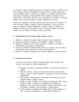 Por otro lado, el impacto ambiental que genera el basurero de Navarro, que lleva casi 40
años recibiendo más de 2.000 toneladas de residuos diarios, nos sigue preocupando a
toda la comunidad caleña. La presencia de recicladores es constante en Navarro, pues
estos siguen arriesgando sus vidas intentando salvar productos reciclables para su
sustento diario. Los residuos industriales que se encuentran en el aire libre y sin manejo
ambiental traen altas dosis de plomo, sustancia perjudicial para la salud.
Navarro está conformado por el viejo depósito, que consta de dos cerros cubiertos con
tierra, uno mide 45 metros y almacena residuos domiciliarios; el otro, que mide la
mitad, se compone de residuos hospitalarios. Sumados contienen 18 millones de
toneladas de basura, las cuales destilan a diario 7,5 litros por segundo de lixiviados,
mientras que, una veintena de chimeneas queman gas metano.
5. Manejo integral de los residuos sólidos urbanos en Cali:
● Identificar y clasificar los residuos sólidos especiales desde su generación.
● Manejar por separado los residuos de características comunes y especiales.
● Realizar el tratamiento de los residuos hospitalarios y similares con técnicas y
procedimientos que garanticen su destrucción.
● Adecuar las unidades de almacenamiento de basuras conforme al tipo de residuos
que se generan en las instituciones de salud y otros generadores
● Promover el tratamiento biológico de los residuos orgánicos y su aprovechamiento.
6. Separación en la Fuente:
En Cali, tal como lo dice la política de residuos sólidos a nivel nacional, está
asociada con los siguientes aspectos fundamentales:
● Patrones de consumo que determinan patrones de producción insostenible de
residuos.
● Falta de conciencia y cultura de la gente sobre el manejo de los residuos
sólidos, sin tener en cuenta el impacto en el ambiente, a pesar de la creciente
sensibilización.
● Falta de apoyo y fortalecimiento del mercado de los productos, el cual se
encuentra limitado a algunos sectores.
● Siempre se enfoca el manejo de los residuos en la disposición final, como es
el relleno sanitario o vertederos, sin contemplar otras alternativas.
Igualmente, en las otras fases que conlleva el manejo de los residuos como
el transporte, tratamiento, aprovechamiento y almacenamiento.
● El país desconoce la magnitud del problema de los residuos peligrosos. Es
más, en ocasiones los generadores o responsables del manejo o la
 