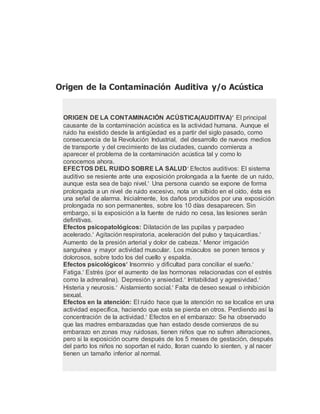 Origen de la Contaminación Auditiva y/o Acústica
ORIGEN DE LA CONTAMINACIÓN ACÚSTICA(AUDITIVA) El principal
causante de la contaminación acústica es la actividad humana. Aunque el
ruido ha existido desde la antigüedad es a partir del siglo pasado, como
consecuencia de la Revolución Industrial, del desarrollo de nuevos medios
de transporte y del crecimiento de las ciudades, cuando comienza a
aparecer el problema de la contaminación acústica tal y como lo
conocemos ahora.
EFECTOS DEL RUIDO SOBRE LA SALUD Efectos auditivos: El sistema
auditivo se resiente ante una exposición prolongada a la fuente de un ruido,
aunque esta sea de bajo nivel. Una persona cuando se expone de forma
prolongada a un nivel de ruido excesivo, nota un silbido en el oído, ésta es
una señal de alarma. Inicialmente, los daños producidos por una exposición
prolongada no son permanentes, sobre los 10 días desaparecen. Sin
embargo, si la exposición a la fuente de ruido no cesa, las lesiones serán
definitivas.
Efectos psicopatológicos: Dilatación de las pupilas y parpadeo
acelerado. Agitación respiratoria, aceleración del pulso y taquicardias.
Aumento de la presión arterial y dolor de cabeza. Menor irrigación
sanguínea y mayor actividad muscular. Los músculos se ponen tensos y
dolorosos, sobre todo los del cuello y espalda.
Efectos psicológicos Insomnio y dificultad para conciliar el sueño.
Fatiga. Estrés (por el aumento de las hormonas relacionadas con el estrés
como la adrenalina). Depresión y ansiedad. Irritabilidad y agresividad.
Histeria y neurosis. Aislamiento social. Falta de deseo sexual o inhibición
sexual.
Efectos en la atención: El ruido hace que la atención no se localice en una
actividad específica, haciendo que esta se pierda en otros. Perdiendo así la
concentración de la actividad. Efectos en el embarazo: Se ha observado
que las madres embarazadas que han estado desde comienzos de su
embarazo en zonas muy ruidosas, tienen niños que no sufren alteraciones,
pero si la exposición ocurre después de los 5 meses de gestación, después
del parto los niños no soportan el ruido, lloran cuando lo sienten, y al nacer
tienen un tamaño inferior al normal.
 