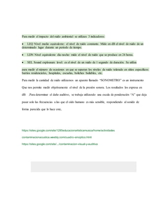 Para medir el impacto del ruido ambiental se utilizan 3 indicadores:
 LEQ Nivel medio equivalente: el nivel de ruido constante. Mide en dB el nivel de ruido de un
determinado lugar durante un periodo de tiempo.
 LDN Nivel equivalente día-noche: mide el nivel de ruido que se produce en 24 horas.
 SEL Sound explousure level: es el nivel de un ruido de 1 segundo de duración. Se utiliza
para medir el número de ocasiones en que se superan los niveles de ruido tolerado en sitios específicos:
barrios residenciales, hospitales, escuelas, boliches bailables, etc.
Para medir la cantidad de ruido utilizamos un aparato llamado “SONOMETRO” es un instrumento
Que nos permite medir objetivamente el nivel de la presión sonora. Los resultados los expresa en
dB .Para determinar el daño auditivo, se trabaja utilizando una escala de ponderación “A” que deja
pasar solo las frecuencias a las que el oído humano es más sensible, respondiendo al sonido de
forma parecida que lo hace este,
https://sites.google.com/site/1285educacionartisticamusica/home/actividades
contaminacionacustica.weebly.com/cuadro-sinoptico.html
https://sites.google.com/site/.../contaminacion-visual-y-auditiva
1.
 