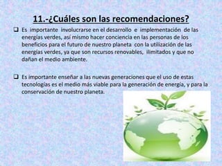 11.-¿Cuáles son las recomendaciones?
 Es importante involucrarse en el desarrollo e implementación de las
energías verdes, así mismo hacer conciencia en las personas de los
beneficios para el futuro de nuestro planeta con la utilización de las
energías verdes, ya que son recursos renovables, ilimitados y que no
dañan el medio ambiente.
 Es importante enseñar a las nuevas generaciones que el uso de estas
tecnologías es el medio más viable para la generación de energía, y para la
conservación de nuestro planeta.
 