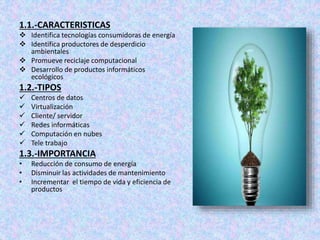 1.1.-CARACTERISTICAS
 Identifica tecnologías consumidoras de energía
 Identifica productores de desperdicio
ambientales
 Promueve reciclaje computacional
 Desarrollo de productos informáticos
ecológicos
1.2.-TIPOS
 Centros de datos
 Virtualización
 Cliente/ servidor
 Redes informáticas
 Computación en nubes
 Tele trabajo
1.3.-IMPORTANCIA
• Reducción de consumo de energía
• Disminuir las actividades de mantenimiento
• Incrementar el tiempo de vida y eficiencia de
productos
 