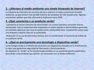 2.- ¿Afectara al medio ambiente una simple búsqueda de internet?
La industria de Internet y los servicios de voz y video en la nube contaminan el medio
ambiente, ya que emiten más de 830 millones de toneladas de CO2 anualmente. Algunas
previsiones señalan que esta cifra podría duplicarse hasta 2020.
3.-¿Qué caracteriza a un producto verde?
-Caracteriza el menor consumo de electricidad: Los nuevos aparatos consumen menos
electricidad. Esto es especialmente importante en países donde la electricidad es generada
en centrales eléctricas que usan el carbón como combustible base. Usualmente suelen traer
una etiqueta o dejarlo claro en su publicidad.
-Reducción en el uso de elementos tóxicos: Esto es fundamental al momento de hablar de
un producto verde.
4.- ¿Qué es precisamente una tecnología o dispositivo verde?
La tecnología verde es el diseño de soluciones y/o dispositivos basados en la ecoeficiencia,
es decir que garantizan seguridad de fabricación y funcionamiento.
No obstante, lo “verde” se ha transformado también en un excelente gancho publicitario
para atraer consumidores que quieren ser consientes con el medio ambiente.
 
