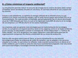 8.-¿Cómo minimizan el impacto ambiental?
La virtualización permite reducir el consumo de energía de los centros de datos (data center)
al habilitar varios servidores virtuales en uno físico, lo cual hace eficiente el uso y espacio de
los mismos.
Gracias a esta plataforma, se optimiza la energía utilizada de la infraestructura, lo cual
conlleva a un menor consumo de energía y por lo tanto menos quipos que emitan CO2 en su
funcionamiento. Por cada servidor virtualizado, aproximadamente hay un ahorro de energía
anual de 7.000 kilowatts por hora, lo cual se ha registrado hasta 80% de ahorro en la energía
de una empresa y un 70% de ahorro en los costos implicados.
Las empresas cada vez generan más estrategias para la implementación de tecnologías
verdes, lo cual genera un impacto positivo, tanto en los negocios como en el medio ambiente,
es por eso que se está dando a conocer el concepto de “Green Datacenters” o “Centros de
Datos Verdes”, con el fin de generar una mayor migración a esta alternativa para que las
organizaciones compensen los efectos ambientales de sus áreas de producción.
Esto ha sido una gran noticia para la Tierra, ya que la virtualización es una solución
tecnológica para todas las empresas de todos los tamaños, que se adaptan a los servicios
alojados en la nube, lo cual invita a la reflexión: toda creación humana tiene un efecto en el
medio ambiente, por lo tanto es tarea de esta nueva sociedad tecnologizada crear soluciones
para que la tecnología y la ecología convivan de manera armoniosa.
 