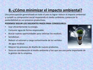 8.-¿Cómo minimizar el impacto ambiental?
Una preocupación generalizada en todo el país es lograr reducir el impacto ambiental
y cumplir su compromiso social respetando el medio ambiente y potenciar la
sostenibilidad en sus procesos productivos.
PODEMOS SEGUIR LOS SIGUIENTES PASOS PARA CONSEGUIRLO:
• Usar eficientemente la energía.
• Consumir agua de forma responsable.
• Buscar nuevas oportunidades para valorizar los residuos.
• Sensibilizar .
• Reducir el volumen y carga contaminante de los vertidos
de agua residual.
• Mejorar los procesos de diseño de nuevos productos.
• Toma en consideración el medio ambiente y haz que sea una parte importante de
la gestión de tu empresa.
 