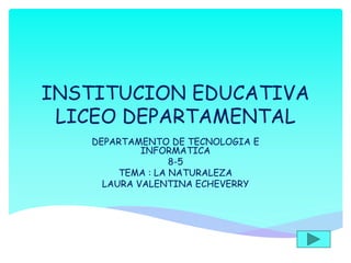 INSTITUCION EDUCATIVA
LICEO DEPARTAMENTAL
DEPARTAMENTO DE TECNOLOGIA E
INFORMATICA
8-5
TEMA : LA NATURALEZA
LAURA VALENTINA ECHEVERRY
 