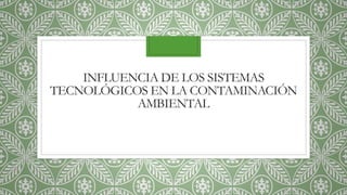 INFLUENCIA DE LOS SISTEMAS
TECNOLÓGICOS EN LA CONTAMINACIÓN
AMBIENTAL
 