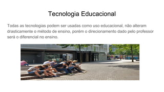 Tecnologia Educacional
Todas as tecnologias podem ser usadas como uso educacional, não alteram
drasticamente o método de ensino, porém o direcionamento dado pelo professor
será o diferencial no ensino.
 
