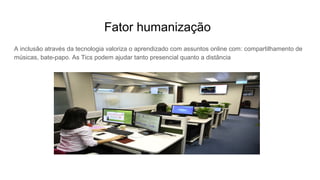 Fator humanização
A inclusão através da tecnologia valoriza o aprendizado com assuntos online com: compartilhamento de
músicas, bate-papo. As Tics podem ajudar tanto presencial quanto a distância
 