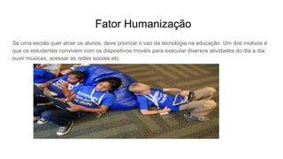 Fator Humanização
Se uma escola quer atrair os alunos, deve priorizar o uso da tecnologia na educação. Um dos motivos é
que os estudantes convivem com os dispositivos movéis para executar diversos atividades do dia a dia:
ouvir músicas, acessar as redes sociais etc.
 