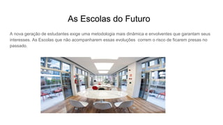 As Escolas do Futuro
A nova geração de estudantes exige uma metodologia mais dinâmica e envolventes que garantam seus
interesses. As Escolas que não acompanharem essas evoluções correm o risco de ficarem presas no
passado.
 