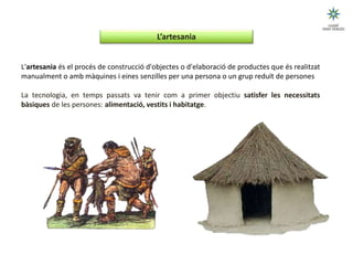 UNITAT DIDÀCTICA 1: QUÈ ÉS LA TECNOLOGIA?
L'artesania és el procés de construcció d'objectes o d'elaboració de productes que és realitzat
manualment o amb màquines i eines senzilles per una persona o un grup reduït de persones
La tecnologia, en temps passats va tenir com a primer objectiu satisfer les necessitats
bàsiques de les persones: alimentació, vestits i habitatge.
1.1 Els inicis de la tecnologia
L’artesania
(Esquema 2)
 