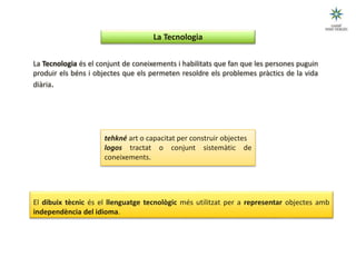 El dibuix tècnic és el llenguatge tecnològic més utilitzat per a representar objectes amb
independència del idioma.
tehkné art o capacitat per construir objectes
logos tractat o conjunt sistemàtic de
coneixements.
La Tecnologia és el conjunt de coneixements i habilitats que fan que les persones puguin
produir els béns i objectes que els permeten resoldre els problemes pràctics de la vida
diària.
(Esquema 7)
La Tecnologia
 