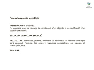 Fases d’un procés tecnològic
IDENTIFICAR el problema.
En aquesta fase es planteja la construcció d’un objecte o la modificació d’un
objecte ja existent.
ESCOLLIR LA MILLOR SOLUCIÓ
PROJECTAR: esbossos, plànols, memòria (fa referència al material amb que
serà construït l’objecte, les eines i màquines necessàries, els plànols, el
pressupost, etc).
AVALUAR,
 