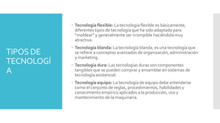TIPOS DE
TECNOLOGÍ
A
 Tecnología flexible: La tecnología flexible es básicamente,
diferentes tipos de tecnología que ha sido adaptada para
“moldear” y generalmente ser irrompible haciéndola muy
atractiva.
 Tecnología blanda: La tecnología blanda, es una tecnología que
se refiere a conceptos avanzados de organización, administración
y marketing.
 Tecnología dura: Las tecnologías duras son componentes
tangibles que se pueden comprar y ensamblar en sistemas de
tecnología asistencial.
 Tecnología equipo: La tecnología de equipo debe entenderse
como el conjunto de reglas, procedimientos, habilidades y
conocimiento empírico aplicados a la producción, uso y
mantenimiento de la maquinaria.
 