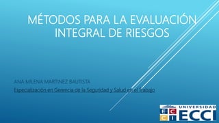MÉTODOS PARA LA EVALUACIÓN
INTEGRAL DE RIESGOS
ANA MILENA MARTINEZ BAUTISTA
Especialización en Gerencia de la Seguridad y Salud en el Trabajo
 