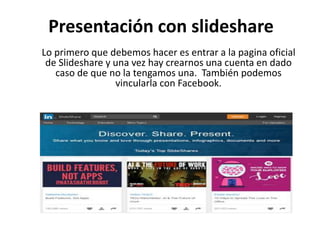 Presentación con slideshare
Lo primero que debemos hacer es entrar a la pagina oficial
de Slideshare y una vez hay crearnos una cuenta en dado
caso de que no la tengamos una. También podemos
vincularla con Facebook.
 