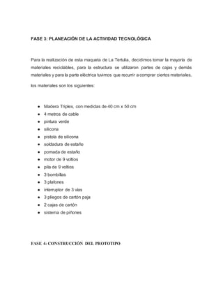 FASE 3: PLANEACIÓN DE LA ACTIVIDAD TECNOLÓGICA
Para la realización de esta maqueta de La Tertulia, decidimos tomar la mayoría de
materiales reciclables, para la estructura se utilizaron partes de cajas y demás
materiales y para la parte eléctrica tuvimos que recurrir a comprar ciertos materiales.
los materiales son los siguientes:
● Madera Triplex, con medidas de 40 cm x 50 cm
● 4 metros de cable
● pintura verde
● silicona
● pistola de silicona
● soldadura de estaño
● pomada de estaño
● motor de 9 voltios
● pila de 9 voltios
● 3 bombillas
● 3 plafones
● interruptor de 3 vías
● 3 pliegos de cartón paja
● 2 cajas de cartón
● sistema de piñones
FASE 4: CONSTRUCCIÓN DEL PROTOTIPO
 