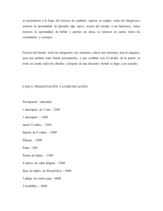 se presentaron a lo largo del proceso los pudimos superar en equipo, todos los integrantes
tuvieron la oportunidad de aprender algo nuevo, acerca del circuito y sus funciones, todos
tuvieron la oportunidad de hablar y aportar sus ideas, se tomaron en cuenta todos los
comentarios y consejos.
Proceso del diseño: todos los integrantes nos sentamos a idear una estructura para la maqueta,
para que pudiera tener buena presentación, y que combine con el circuito de la puerta. se
tomó en cuenta todos los diseños y después de una discusión formal se llegó a un acuerdo.
FASE 6: PRESENTACIÓN Y COMUNICACIÓN
Presupuesto: materiales
1 interruptor de 3 vias - 2200
1 interruptor - 1800
motor 9 voltios - 2500
Batería de 9 voltios - 2000
Piñones - 1000
Polea - 800
Puerta de triplex - 1500
4 metros de cable delgado - 2000
Base de triplex de 40cmx50cm - 8000
3 pliego de cartón paja - 6000
3 bombillos - 4000
 