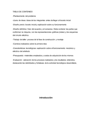 TABLA DE CONTENIDO
-Planteamiento del problema
-Lluvia de ideas: ideas de los integrantes antes de llegar al boceto inicial
-Diseño previo: boceto inicial y explicación sobre su funcionamiento
-Diseño definitivo: fruto del acuerdo y el consenso. Debe contener las partes que
conforman la máquina, con las representaciones gráficas (vistas) y los esquemas
del circuito eléctrico.
-Trabajo de taller: proceso de la fase de construcción y montaje
-Cambios realizados sobre la primera idea
-Características tecnológicas: explicación sobre el funcionamiento mecánico y
eléctrico del artefacto
-Presupuesto: materiales empleados y costos de adquisición de los mismos
-Evaluación: valoración de los procesos realizados y los resultados obtenidos,
destacando las debilidades y fortalezas de la actividad tecnológica desarrollada.
introducción
 