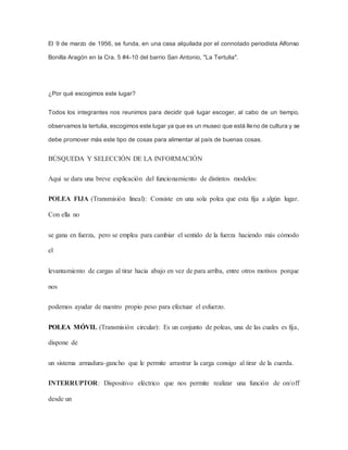 El 9 de marzo de 1956, se funda, en una casa alquilada por el connotado periodista Alfonso
Bonilla Aragón en la Cra. 5 #4-10 del barrio San Antonio, "La Tertulia".
¿Por qué escogimos este lugar?
Todos los integrantes nos reunimos para decidir qué lugar escoger, al cabo de un tiempo,
observamos la tertulia, escogimos este lugar ya que es un museo que está lleno de cultura y se
debe promover más este tipo de cosas para alimentar al país de buenas cosas.
BÚSQUEDA Y SELECCIÓN DE LA INFORMACIÓN
Aqui se dara una breve explicación del funcionamiento de distintos modelos:
POLEA FIJA (Transmisión lineal): Consiste en una sola polea que esta fija a algún lugar.
Con ella no
se gana en fuerza, pero se emplea para cambiar el sentido de la fuerza haciendo más cómodo
el
levantamiento de cargas al tirar hacia abajo en vez de para arriba, entre otros motivos porque
nos
podemos ayudar de nuestro propio peso para efectuar el esfuerzo.
POLEA MÓVIL (Transmisión circular): Es un conjunto de poleas, una de las cuales es fija,
dispone de
un sistema armadura-gancho que le permite arrastrar la carga consigo al tirar de la cuerda.
INTERRUPTOR: Dispositivo eléctrico que nos permite realizar una función de on/off
desde un
 