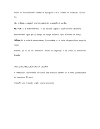 mando. Su funcionamiento consiste en dejar pasar o no la corriente en un circuito eléctrico.
Por
ello, su función principal es el encendimiento y apagado de una luz.
MOTOR: Es la parte sistemática de una máquina capaz de hacer funcionar el sistema,
transformando algún tipo de energía, en energía mecánica capaz de realizar un trabajo.
PIÑON; Es la rueda de un mecanismo de cremallera o a la rueda más pequeña de un par de
ruedas
dentadas, ya sea en una transmisión directa por engranaje o una correa de transmisión
dentada.
FASE 2: GENERACIÓN DE UN DISEÑO
A continuación se mostrarán los diseños de la estructura eléctrica de la puerta que realizaron
los integrantes del grupo:
El diseño para el circuito simple para la iluminación
 