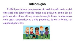 Introdução
É difícil pensarmos que pessoas são excluídas do meio social
em razão das características físicas que possuem, como cor da
pele, cor dos olhos, altura, peso e formação física. Já nascemos
com essas características e não podemos, de certa forma, ser
culpados por tê-las.
 