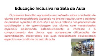 Educação Inclusiva na Sala de Aula
O presente trabalho apresenta uma reflexão sobre a inclusão de
alunos com necessidades especiais no ensino regular, com o objetivo
de analisar a política de inclusão e os seus reflexos nos processos de
socialização e de aprendizagem dos alunos com necessidades
especiais, observando sistematicamente o interesse e o
comportamento dos alunos que apresentam dificuldades de
aprendizagem, decorrentes das suas necessidades educacionais
especiais no cotidiano da sala de aula.
 