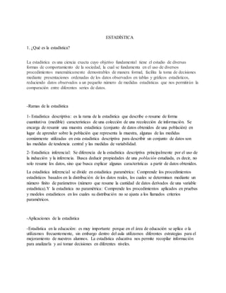 ESTADÍSTICA
1. ¿Qué es la estadística?
La estadística es una ciencia exacta cuyo objetivo fundamental tiene el estudio de diversas
formas de comportamiento de la sociedad, la cual se fundamenta en el uso de diversos
procedimientos matemáticamente demostrables de manera formal, facilita la toma de decisiones
mediante presentaciones ordenadas de los datos observados en tablas y gráficos estadísticos,
reduciendo datos observados a un pequeño número de medidas estadísticas que nos permitirán la
comparación entre diferentes series de datos.
-Ramas de la estadística
1- Estadística descriptiva: es la rama de la estadística que describe o resume de forma
cuantitativa (medible) características de una colección de una recolección de información. Se
encarga de resumir una muestra estadística (conjunto de datos obtenidos de una población) en
lugar de aprender sobre la población que representa la muestra, algunas de las medidas
comúnmente utilizadas en esta estadística descriptiva para describir un conjunto de datos son
las medidas de tendencia central y las medidas de variabilidad.
2- Estadística inferencial: Se diferencia de la estadística descriptiva principalmente por el uso de
la inducción y la inferencia. Busca deducir propiedades de una población estudiada, es decir, no
solo resume los datos, sino que busca explicar algunas características a partir de datos obtenidos.
La estadística inferencial se divide en estadística paramétrica: Comprende los procedimientos
estadísticos basados en la distribución de los datos reales, los cuales se determinan mediante un
número finito de parámetros (número que resume la cantidad de datos derivados de una variable
estadística).Y la estadística no paramétrica: Comprende los procedimientos aplicados en pruebas
y modelos estadísticos en los cuales su distribución no se ajusta a los llamados criterios
paramétricos.
-Aplicaciones de la estadística
-Estadística en la educación: es muy importante porque en el área de educación se aplica o la
utilizamos frecuentemente, sin embargo dentro del aula utilizamos diferentes estrategias para el
mejoramiento de nuestros alumnos. La estadística educativa nos permite recopilar información
para analizarla y así tomar decisiones en diferentes niveles.
 
