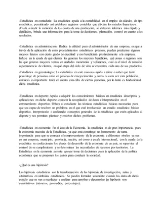 -Estadística en contaduría: La estadística ayuda a la contabilidad en el empleo de cálculos de tipo
estadístico, permitiendo así establecer registros contables que afectan los estados financieros.
Ayuda a medir la variación de los costos de una producción, se elaboran informes más rápido y
detallados, brinda una información para la toma de decisiones, plantación, control en cuanto a los
resultados.
-Estadística en administración: Radica la utilidad para el administrador de una empresa, en que a
través de la aplicación de estos procedimientos estadísticos precisos, pueden predecirse algunos
sucesos futuros con cierto grado de exactitud y eso beneficiará profundamente a la empresa.
Influye en la ayuda de qué clientes les generan los mayores beneficios, qué zonas o regiones son
las que generan mayores ventas en unidades monetarias y volúmenes, cuál es el nivel de rotación
o permanencia de clientes, en qué etapa del ciclo de vida se encuentra cada uno de sus productos.
-Estadística en gerontología: La estadística en este caso nos ayuda a mirar o saber que tanto
porcentaje de personas están en proceso de envejecimiento y como es cada vez esta población,
entonces es importante tener en cuenta esta cifra de ciertas personas, por lo tanto es fundamental
dicha estadística.
-Estadística en deporte: Ayuda a adquirir los conocimientos básicos en estadística descriptiva y
aplicaciones en dicho deporte, conocer la recopilación de datos e interpretación en el
entrenamiento deportivo. Ofrece al estudiante las técnicas estadísticas básicas necesarias para
que sea capaz de resolver un problema en el que esté involucrado un estudio estadístico básico
deportivo, interpretando o analizando conceptos generales de la estadística que estén aplicados al
deporte y nos permitan plantear y resolver dichos problemas.
-Estadística en economía: En el caso de la Economía, la estadística es de gran importancia, pues
la economía necesita de la Estadística, ya que esta constituye un instrumento de suma
importancia para que se conozca el comportamiento de la economía a diferentes niveles ya sea
en una empresa, municipio, provincia, nación, así como a escala internacional, con la ayuda de la
estadística se confeccionan los planes de desarrollo de la economía de un país, se supervisa el
control de su cumplimiento y se determinan las necesidades de recursos por territorios. La
Estadística en la economía permite apoyar toma de decisiones para la aplicación de la política
económica que se proponen los países para conducir la sociedad.
-¿Qué es una hipótesis?
Las hipótesis estadísticas son la transformación de las hipótesis de investigación, nulas y
alternativas en símbolos estadísticos. Se pueden formular solamente cuando los datos de dicho
estudio que se van a recolectar y analizar para aprobar o desaprobar las hipótesis son
cuantitativos (números, promedios, porcentajes).
 