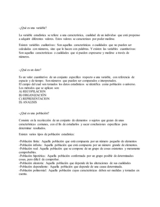 -¿Qué es una variable?
La variable estadística se refiere a una característica, cualidad de un individuo que está propenso
a adquirir diferentes valores. Estos valores se caracterizan por poder medirse.
Existen variables cualitativas: Son aquellas características o cualidades que no pueden ser
calculadas con números, sino que lo hacen con palabras. Y existen las variables cuantitativas:
Son aquellas características o cualidades que sí pueden expresarse y medirse a través de
números.
-¿Qué es un dato?
Es un valor cuantitativo de un conjunto específico respecto a una variable, con referencia de
espacio y de tiempo. Son números que pueden ser comparados e interpretados.
El campo del cual son tomados los datos estadísticos se identifica como población o universo.
Los métodos que se aplican son:
A) RECOPILACION
B) ORGANIZACIÓN
C) REPRESENTACION
D) ANALISIS
-¿Qué es una población?
Consiste en la recolección de un conjunto de elementos o sujetos que gozan de unas
características comunes, con el fin de estudiarlos y sacar conclusiones específicas para
determinar resultados.
Existen varios tipos de población estadística:
-Población finita: Aquella población que está compuesta por un número pequeño de elementos
-Población infinita: Aquella población que está compuesta por un número grande de elementos.
-Población real: Aquella población que se compone de un grupo de cosas existentes y meramente
comprobables.
-Población hipotética: Aquella población conformada por un grupo posible de determinadas
cosas, pero difícil de comprobar.
-Población aleatoria: Aquella población que depende de las alteraciones de sus cualidades
-Población dependiente: Aquella población que depende de una causa determinada.
-Población polinomial: Aquella población cuyas características deben ser medidas y tomadas en
cuenta.
 