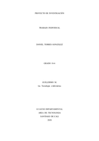 PROYECTO DE INVESTIGACIÓN
TRABAJO INDIVIDUAL
DANIEL TORRES GONZÁLEZ
GRADO 10-6
GUILLERMO M.
Lic. Tecnología e informática
I.E LICEO DEPARTAMENTAL
AREA DE: TECNOLOGIA
SANTIAGO DE CALI
2020
 