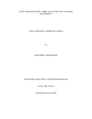 TEXTO ARGUMENTATIVO SEBRE QUE HACER CON LA BASURA
ELECTRONICA.
LUISA FERNANDA CASTRILLON GARCIA
9-7
GUILLERMO MONDRAGON
INSTITUCION EDUCATIVA LICEO DEPARTAMENTAL
VALLE DEL CAUCA
SANTIAGO DE CALI 2020
 