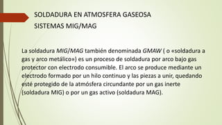 SOLDADURA EN ATMOSFERA GASEOSA
SISTEMAS MIG/MAG
La soldadura MIG/MAG también denominada GMAW ( o «soldadura a
gas y arco metálico») es un proceso de soldadura por arco bajo gas
protector con electrodo consumible. El arco se produce mediante un
electrodo formado por un hilo continuo y las piezas a unir, quedando
esté protegido de la atmósfera circundante por un gas inerte
(soldadura MIG) o por un gas activo (soldadura MAG).
 