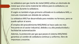 La soldadura por gas inerte de metal (MIG) utiliza un electrodo de
metal que sirve como material de relleno para la soldadura y se
consume durante la soldadura.
El argón es también el gas primario utilizado en la soldadura MIG, a
menudo mezclado con dióxido de carbono.
La soldadura MIG fue desarrollada para metales no ferrosos, pero se
puede aplicar al acero.
El empleo del procedimiento MIG/MAG se hace cada vez más
frecuente en el sector industrial, debido a su alta productividad y
facilidad de automatización
Además, la protección por gas que posee el sistema MIG/MAG
garantiza un cordón de soldadura continuo y uniforme, libre de
impurezas y escorias.
 