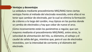 Ventajas y desventajas
La soldadura mediante procedimiento MIG/MAG tiene ciertas
ventajas frente al método del electrodo revestido, entre ellas el no
tener que cambiar de electrodo, por lo cual se elimina la formación
de cráteres a lo largo del cordón, muy típicos en los puntos donde
se cambia de electrodos y hay que cebar de nuevo el arco.
Como inconveniente están los parámetros a regular, que son
mayores mediante el procedimiento MIG/MAG, entre otros, la
velocidad de alimentación del hilo, su diámetro, el voltaje y el
caudal de salida del gas, mientras que, para el uso de electrodos
revestidos, son la intensidad de corriente y el diámetro del
electrodo.
 