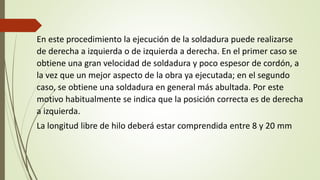 En este procedimiento la ejecución de la soldadura puede realizarse
de derecha a izquierda o de izquierda a derecha. En el primer caso se
obtiene una gran velocidad de soldadura y poco espesor de cordón, a
la vez que un mejor aspecto de la obra ya ejecutada; en el segundo
caso, se obtiene una soldadura en general más abultada. Por este
motivo habitualmente se indica que la posición correcta es de derecha
a izquierda.
La longitud libre de hilo deberá estar comprendida entre 8 y 20 mm
 