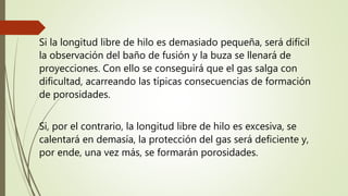 Si la longitud libre de hilo es demasiado pequeña, será difícil
la observación del baño de fusión y la buza se llenará de
proyecciones. Con ello se conseguirá que el gas salga con
dificultad, acarreando las típicas consecuencias de formación
de porosidades.
Si, por el contrario, la longitud libre de hilo es excesiva, se
calentará en demasía, la protección del gas será deficiente y,
por ende, una vez más, se formarán porosidades.
 