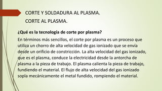 CORTE Y SOLDADURA AL PLASMA.
CORTE AL PLASMA.
¿Qué es la tecnología de corte por plasma?
En términos más sencillos, el corte por plasma es un proceso que
utiliza un chorro de alta velocidad de gas ionizado que se envía
desde un orificio de constricción. La alta velocidad del gas ionizado,
que es el plasma, conduce la electricidad desde la antorcha de
plasma a la pieza de trabajo. El plasma calienta la pieza de trabajo,
fundiendo el material. El flujo de alta velocidad del gas ionizado
sopla mecánicamente el metal fundido, rompiendo el material.
 