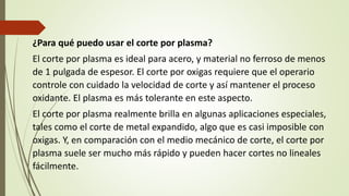 ¿Para qué puedo usar el corte por plasma?
El corte por plasma es ideal para acero, y material no ferroso de menos
de 1 pulgada de espesor. El corte por oxigas requiere que el operario
controle con cuidado la velocidad de corte y así mantener el proceso
oxidante. El plasma es más tolerante en este aspecto.
El corte por plasma realmente brilla en algunas aplicaciones especiales,
tales como el corte de metal expandido, algo que es casi imposible con
oxigas. Y, en comparación con el medio mecánico de corte, el corte por
plasma suele ser mucho más rápido y pueden hacer cortes no lineales
fácilmente.
 
