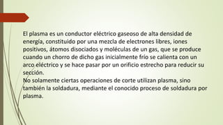 El plasma es un conductor eléctrico gaseoso de alta densidad de
energía, constituido por una mezcla de electrones libres, iones
positivos, átomos disociados y moléculas de un gas, que se produce
cuando un chorro de dicho gas inicialmente frío se calienta con un
arco eléctrico y se hace pasar por un orificio estrecho para reducir su
sección.
No solamente ciertas operaciones de corte utilizan plasma, sino
también la soldadura, mediante el conocido proceso de soldadura por
plasma.
 