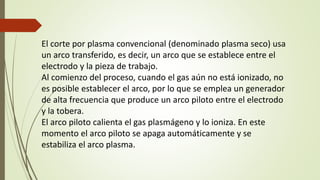 El corte por plasma convencional (denominado plasma seco) usa
un arco transferido, es decir, un arco que se establece entre el
electrodo y la pieza de trabajo.
Al comienzo del proceso, cuando el gas aún no está ionizado, no
es posible establecer el arco, por lo que se emplea un generador
de alta frecuencia que produce un arco piloto entre el electrodo
y la tobera.
El arco piloto calienta el gas plasmágeno y lo ioniza. En este
momento el arco piloto se apaga automáticamente y se
estabiliza el arco plasma.
 
