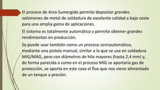 El proceso de Arco Sumergido permite depositar grandes
volúmenes de metal de soldadura de excelente calidad a bajo coste
para una amplia gama de aplicaciones.
El sistema es totalmente automático y permite obtener grandes
rendimientos en producción.
Se puede usar también como un proceso semiautomático,
mediante una pistola manual, similar a la que se usa en soldadura
MIG/MAG, pero con diámetros de hilo mayores (hasta 2,4 mm) y,
de forma parecida a como en el proceso MIG se aportaría gas de
protección, se aporta en este caso el flux que nos viene alimentado
de un tanque a presión.
 