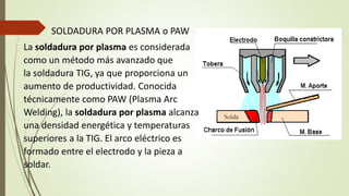 SOLDADURA POR PLASMA o PAW
La soldadura por plasma es considerada
como un método más avanzado que
la soldadura TIG, ya que proporciona un
aumento de productividad. Conocida
técnicamente como PAW (Plasma Arc
Welding), la soldadura por plasma alcanza
una densidad energética y temperaturas
superiores a la TIG. El arco eléctrico es
formado entre el electrodo y la pieza a
soldar.
 
