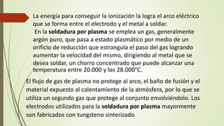 La energía para conseguir la ionización la logra el arco eléctrico
que se forma entre el electrodo y el metal a soldar.
En la soldadura por plasma se emplea un gas, generalmente
argón puro, que pasa a estado plasmático por medio de un
orificio de reducción que estrangula el paso del gas logrando
aumentar la velocidad del mismo, dirigiendo al metal que se
desea soldar, un chorro concentrado que puede alcanzar una
temperatura entre 20.000 y los 28.000°C.
El flujo de gas de plasma no protege al arco, el baño de fusión y el
material expuesto al calentamiento de la atmósfera, por lo que se
utiliza un segundo gas que protege al conjunto envolviéndolo. Los
electrodos utilizados para la soldadura por plasma mayormente
son fabricados con tungsteno sinterizado.
 