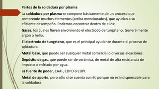 Partes de la soldadura por plasma
La soldadura por plasma se compone básicamente de un proceso que
comprende muchos elementos (arriba mencionados), que ayudan a su
eficiente desempeño. Podemos encontrar dentro de ellos:
Gases, los cuales fluyen envolviendo el electrodo de tungsteno. Generalmente
argón o helio.
El electrodo de tungsteno, que es el principal ayudante durante el proceso de
soldadura.
Metal base, que puede ser cualquier metal comercial o diversas aleaciones.
Depósito de gas, que puede ser de cerámica, de metal de alta resistencia de
impacto o enfriado por agua.
La fuente de poder, CAAF, CDPD o CDPI.
Metal de aporte, pero sólo si se cuenta con él, porque no es indispensable para
la soldadura.
 