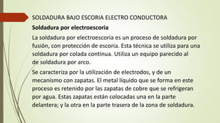 SOLDADURA BAJO ESCORIA ELECTRO CONDUCTORA
Soldadura por electroescoria
La soldadura por electroescoria es un proceso de soldadura por
fusión, con protección de escoria. Esta técnica se utiliza para una
soldadura por colada continua. Utiliza un equipo parecido al
de soldadura por arco.
Se caracteriza por la utilización de electrodos, y de un
mecanismo con zapatas. El metal líquido que se forma en este
proceso es retenido por las zapatas de cobre que se refrigeran
por agua. Estas zapatas están colocadas una en la parte
delantera; y la otra en la parte trasera de la zona de soldadura.
 