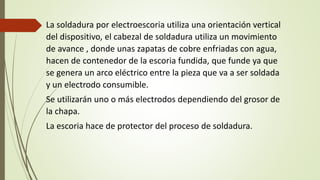 La soldadura por electroescoria utiliza una orientación vertical
del dispositivo, el cabezal de soldadura utiliza un movimiento
de avance , donde unas zapatas de cobre enfriadas con agua,
hacen de contenedor de la escoria fundida, que funde ya que
se genera un arco eléctrico entre la pieza que va a ser soldada
y un electrodo consumible.
Se utilizarán uno o más electrodos dependiendo del grosor de
la chapa.
La escoria hace de protector del proceso de soldadura.
 