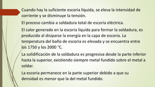 Cuando hay la suficiente escoria líquida, se eleva la intensidad de
corriente y se disminuye la tensión.
El proceso cambia a soldadura total de escoria eléctrica.
El calor generado en la escoria líquida para formar la soldadura, es
producido al disiparse la energía en la capa de escoria. La
temperatura del baño de escoria es elevada y se encuentra entre
los 1750 y los 2000 °C.
La solidificación de la soldadura es progresiva desde la parte inferior
hasta la superior, existiendo siempre metal fundido sobre el metal a
soldar.
La escoria permanece en la parte superior debido a que su
densidad es menor que la del metal fundido.
 