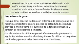 Crecimiento de grano
Hay que tener especial cuidado con el tamaño de grano ya que es el
factor más importante en este proceso de soldadura. Si se reduce
provoca al mismo tiempo el aumento de la tensión de fluencia y
también de la resistencia al impacto.
Los elementos más utilizados para el afinamiento de grano son los
siguientes: niobio, vanadio, aluminio y titanio. Se utilizan en pequeñas
cantidades y por eso se les denomina microaleaciones.
Las reacciones de la escoria se producen en el electrodo por la
relación entre el área y el volumen, además de las corrientes
producidas por la escoria. Se usan fuentes de alimentación de
corriente continua para realizar la soldadura por este proceso.
 
